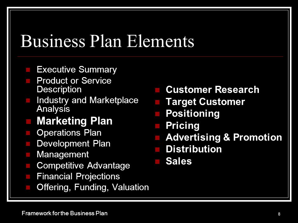 Business Plan Elements Executive Summary Product or Service Description Industry and Marketplace Analysis Marketing Plan Operations Plan Development Plan Management Competitive Advantage Financial Projections Offering, Funding, Valuation Customer Research Target Customer Positioning Pricing Advertising & Promotion Distribution Sales 8 Framework for the Business Plan