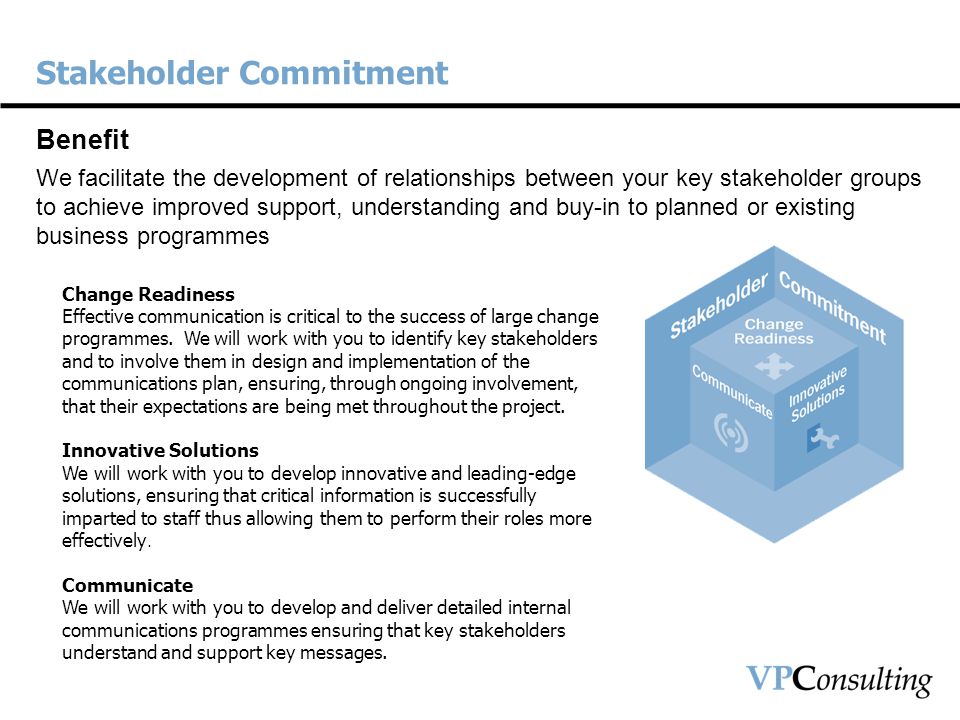 Stakeholder Commitment Benefit We facilitate the development of relationships between your key stakeholder groups to achieve improved support, understanding and buy-in to planned or existing business programmes Change Readiness Effective communication is critical to the success of large change programmes.