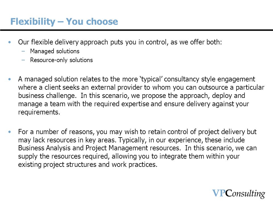 Flexibility – You choose Our flexible delivery approach puts you in control, as we offer both: –Managed solutions –Resource-only solutions A managed solution relates to the more ‘typical’ consultancy style engagement where a client seeks an external provider to whom you can outsource a particular business challenge.