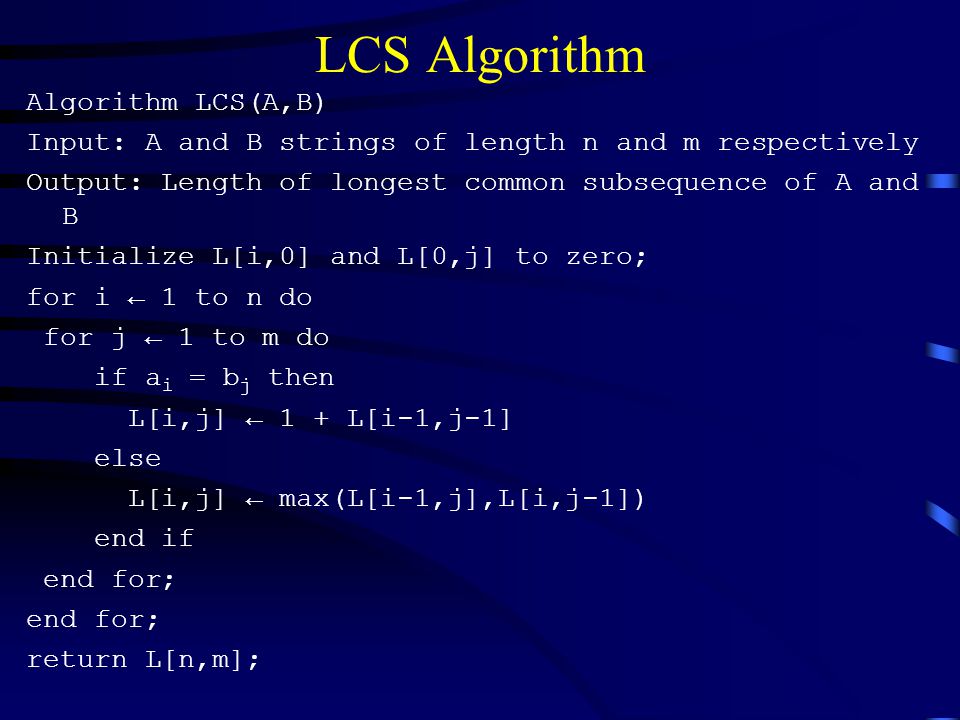 LCS Algorithm Algorithm LCS(A,B) Input: A and B strings of length n and m respectively Output: Length of longest common subsequence of A and B Initialize L[i,0] and L[0,j] to zero; for i ← 1 to n do for j ← 1 to m do if a i = b j then L[i,j] ← 1 + L[i-1,j-1] else L[i,j] ← max(L[i-1,j],L[i,j-1]) end if end for; return L[n,m];