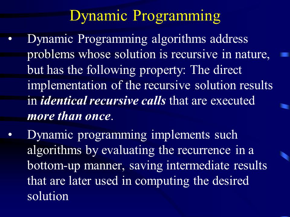 Dynamic Programming Dynamic Programming algorithms address problems whose solution is recursive in nature, but has the following property: The direct implementation of the recursive solution results in identical recursive calls that are executed more than once.