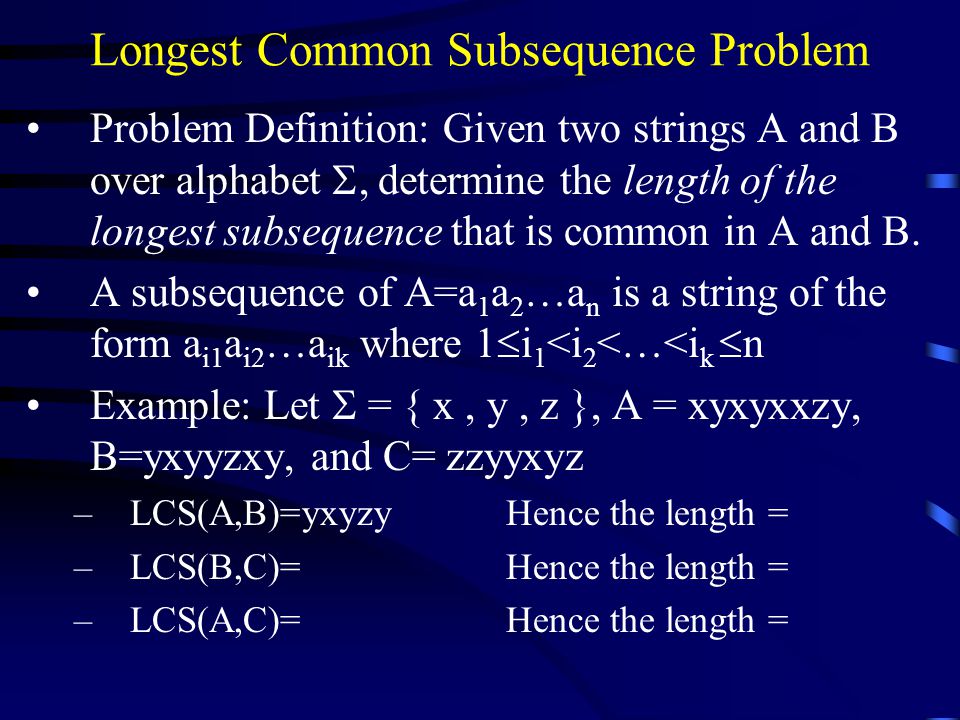 Longest Common Subsequence Problem Problem Definition: Given two strings A and B over alphabet , determine the length of the longest subsequence that is common in A and B.