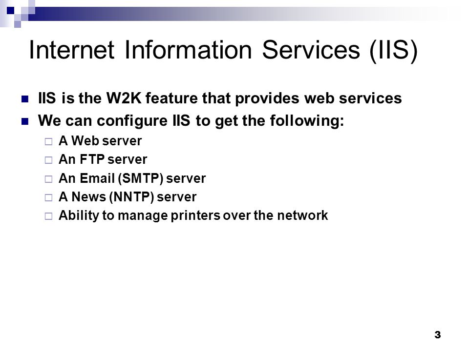3 Internet Information Services (IIS) IIS is the W2K feature that provides web services We can configure IIS to get the following:  A Web server  An FTP server  An  (SMTP) server  A News (NNTP) server  Ability to manage printers over the network