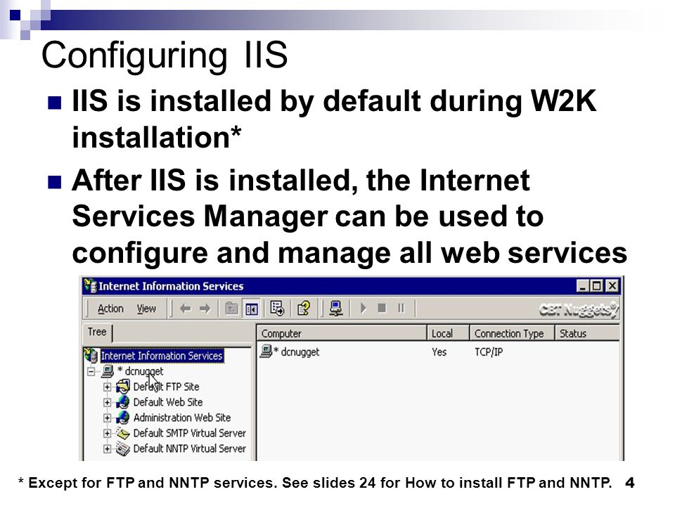 4 Configuring IIS IIS is installed by default during W2K installation* After IIS is installed, the Internet Services Manager can be used to configure and manage all web services * Except for FTP and NNTP services.