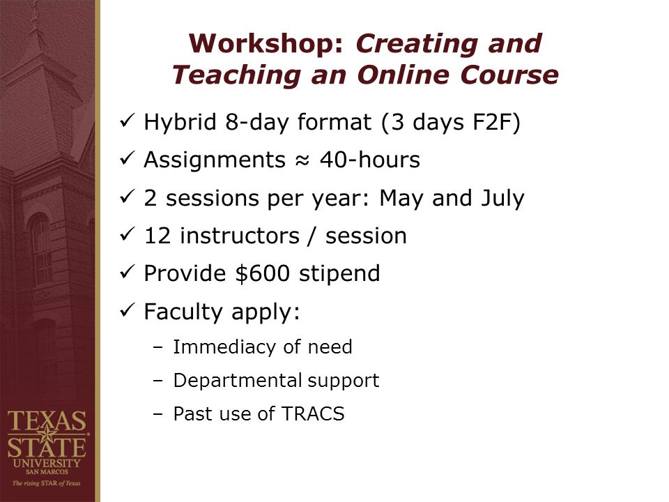 Workshop: Creating and Teaching an Online Course Hybrid 8-day format (3 days F2F) Assignments ≈ 40-hours 2 sessions per year: May and July 12 instructors / session Provide $600 stipend Faculty apply: –Immediacy of need –Departmental support –Past use of TRACS