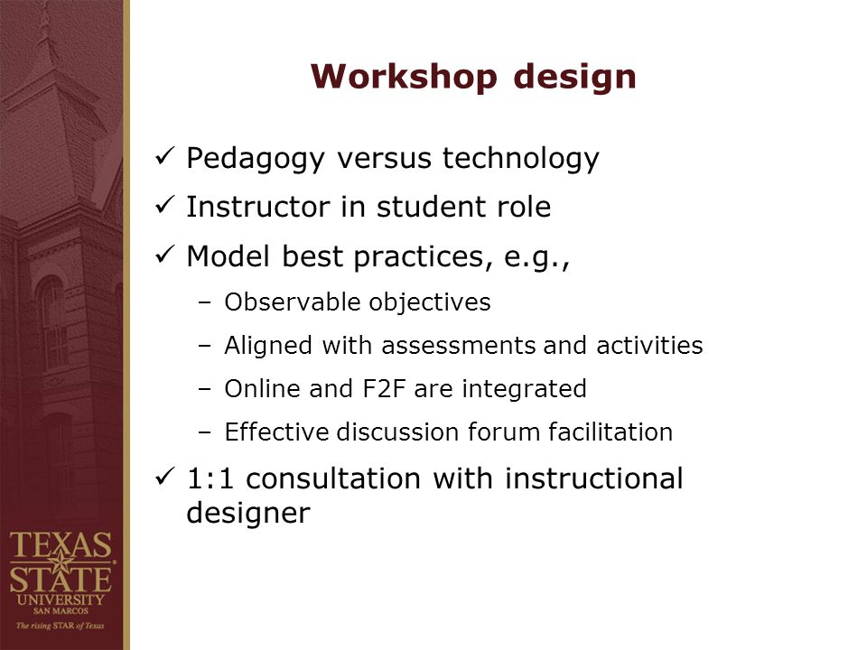 Workshop design Pedagogy versus technology Instructor in student role Model best practices, e.g., –Observable objectives –Aligned with assessments and activities –Online and F2F are integrated –Effective discussion forum facilitation 1:1 consultation with instructional designer