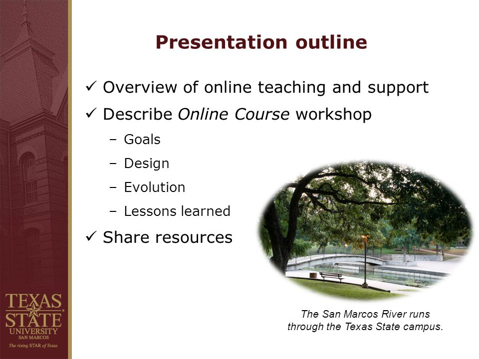Presentation outline Overview of online teaching and support Describe Online Course workshop –Goals –Design –Evolution –Lessons learned Share resources The San Marcos River runs through the Texas State campus.