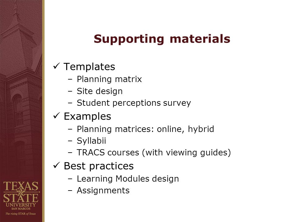 Supporting materials Templates –Planning matrix –Site design –Student perceptions survey Examples –Planning matrices: online, hybrid –Syllabii –TRACS courses (with viewing guides) Best practices –Learning Modules design –Assignments