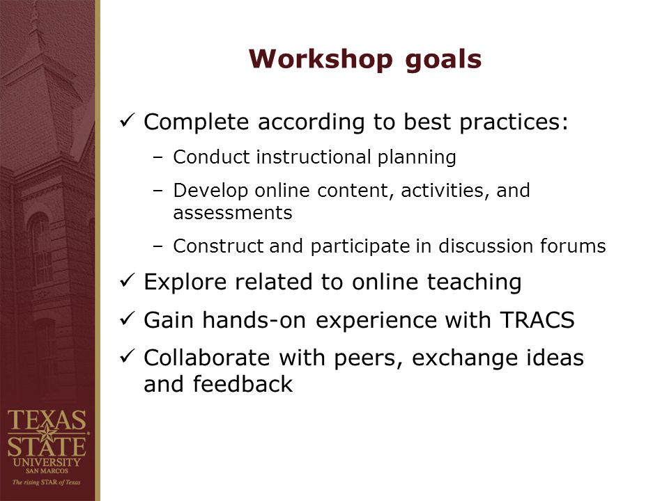 Workshop goals Complete according to best practices: –Conduct instructional planning –Develop online content, activities, and assessments –Construct and participate in discussion forums Explore related to online teaching Gain hands-on experience with TRACS Collaborate with peers, exchange ideas and feedback