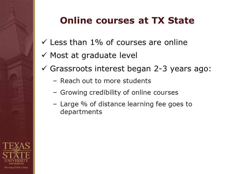 Online courses at TX State Less than 1% of courses are online Most at graduate level Grassroots interest began 2-3 years ago: –Reach out to more students –Growing credibility of online courses –Large % of distance learning fee goes to departments