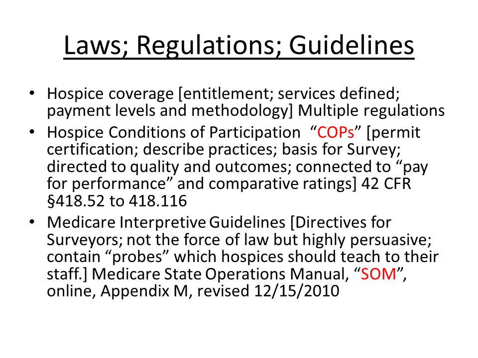 Laws; Regulations; Guidelines Hospice coverage [entitlement; services defined; payment levels and methodology] Multiple regulations Hospice Conditions of Participation COPs [permit certification; describe practices; basis for Survey; directed to quality and outcomes; connected to pay for performance and comparative ratings] 42 CFR § to Medicare Interpretive Guidelines [Directives for Surveyors; not the force of law but highly persuasive; contain probes which hospices should teach to their staff.] Medicare State Operations Manual, SOM , online, Appendix M, revised 12/15/2010