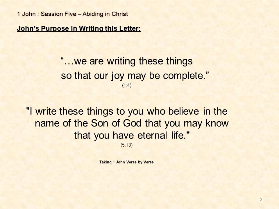1 John : Session Five – Abiding in Christ John s Purpose in Writing this Letter: 2 …we are writing these things so that our joy may be complete. (1:4) I write these things to you who believe in the name of the Son of God that you may know that you have eternal life. (5:13) Taking 1 John Verse by Verse