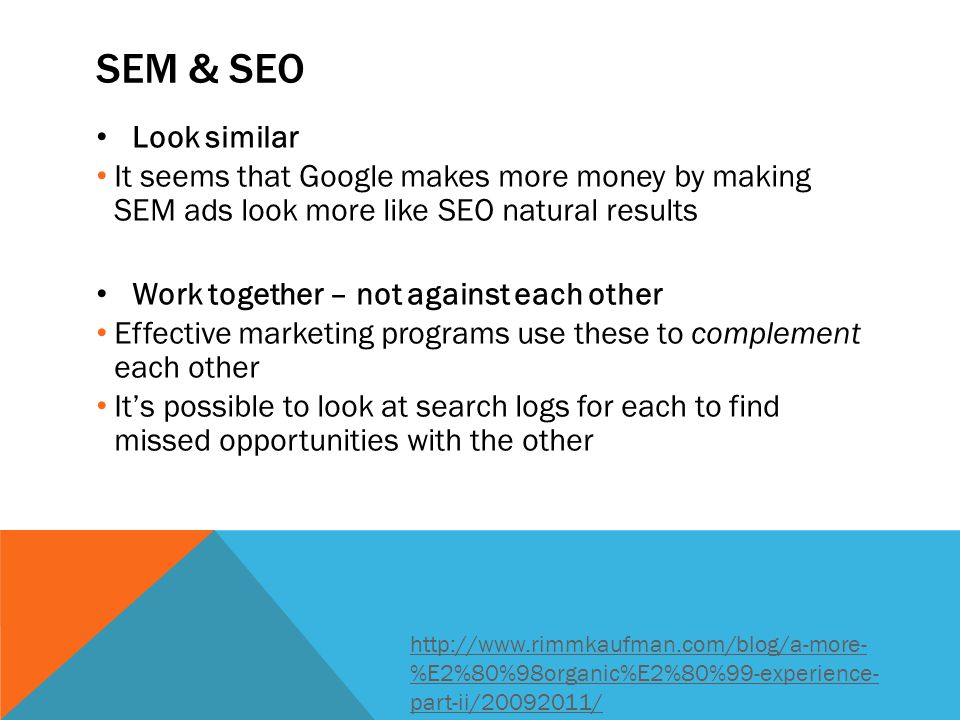 SEM & SEO Look similar It seems that Google makes more money by making SEM ads look more like SEO natural results Work together – not against each other Effective marketing programs use these to complement each other It’s possible to look at search logs for each to find missed opportunities with the other   %E2%80%98organic%E2%80%99-experience- part-ii/ /