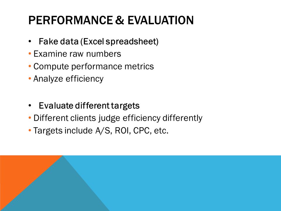 PERFORMANCE & EVALUATION Fake data (Excel spreadsheet) Examine raw numbers Compute performance metrics Analyze efficiency Evaluate different targets Different clients judge efficiency differently Targets include A/S, ROI, CPC, etc.