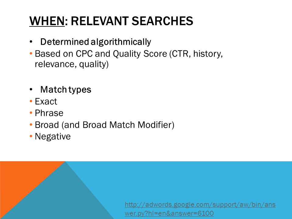 Determined algorithmically Based on CPC and Quality Score (CTR, history, relevance, quality) Match types Exact Phrase Broad (and Broad Match Modifier) Negative WHEN: RELEVANT SEARCHES   wer.py hl=en&answer=6100