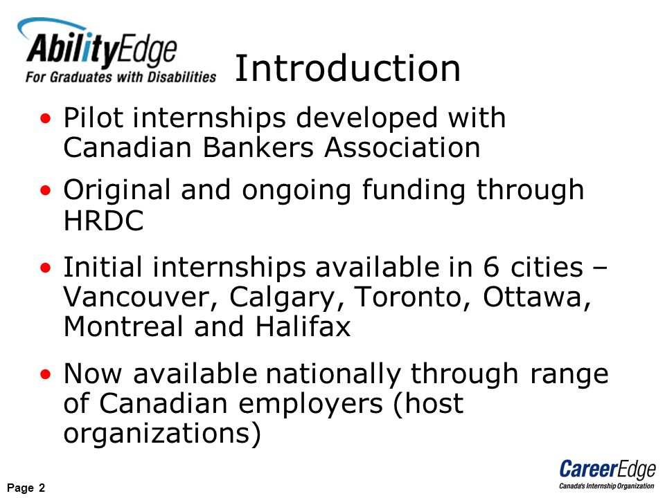 Page 2 Pilot internships developed with Canadian Bankers Association Original and ongoing funding through HRDC Initial internships available in 6 cities – Vancouver, Calgary, Toronto, Ottawa, Montreal and Halifax Now available nationally through range of Canadian employers (host organizations) Introduction