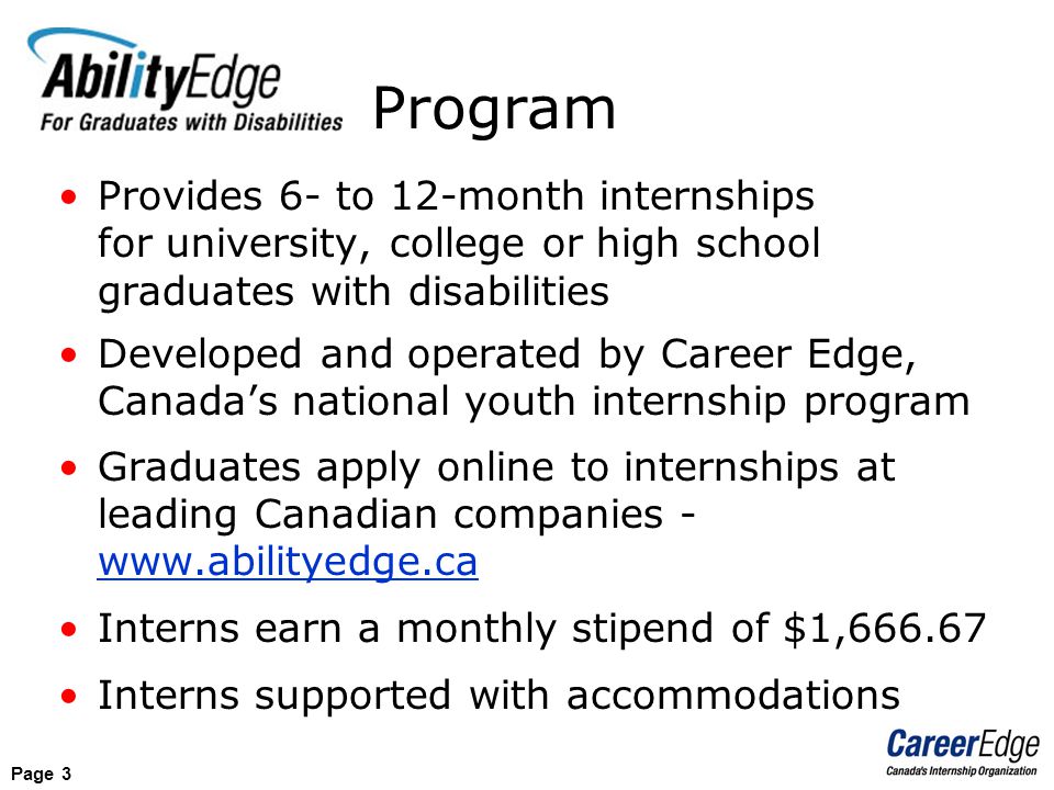 Page 3 Provides 6- to 12-month internships for university, college or high school graduates with disabilities Developed and operated by Career Edge, Canada’s national youth internship program Graduates apply online to internships at leading Canadian companies -   Interns earn a monthly stipend of $1, Interns supported with accommodations Program