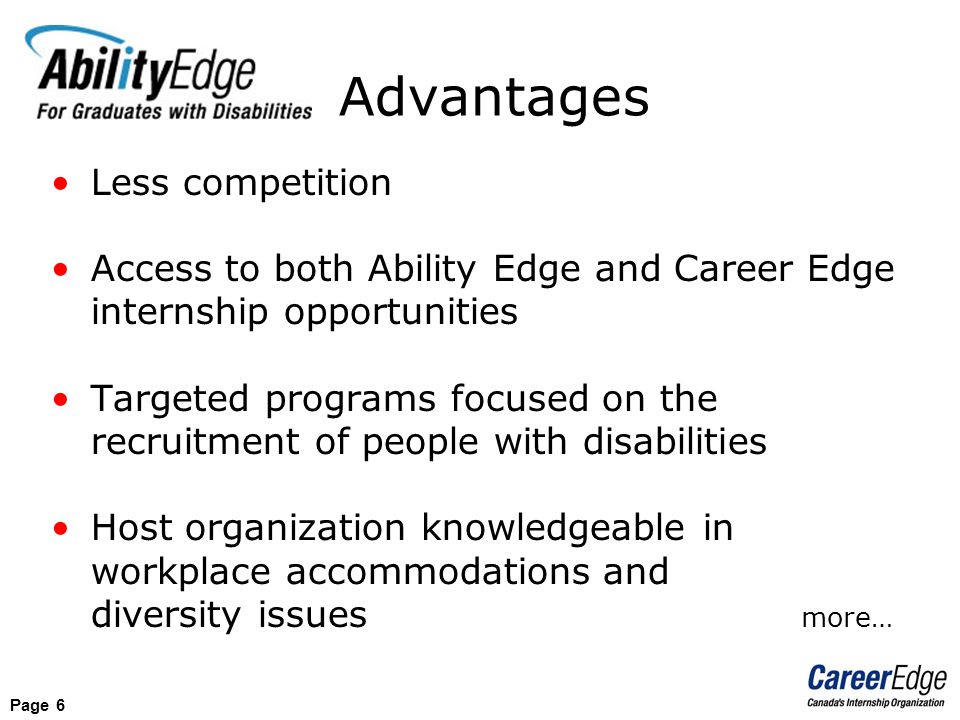 Page 6 Less competition Access to both Ability Edge and Career Edge internship opportunities Targeted programs focused on the recruitment of people with disabilities Host organization knowledgeable in workplace accommodations and diversity issues more… Advantages