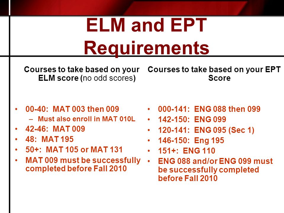 ELM and EPT Requirements Courses to take based on your ELM score (no odd scores) 00-40: MAT 003 then 009 –Must also enroll in MAT 010L 42-46: MAT : MAT : MAT 105 or MAT 131 MAT 009 must be successfully completed before Fall 2010 Courses to take based on your EPT Score : ENG 088 then : ENG : ENG 095 (Sec 1) : Eng : ENG 110 ENG 088 and/or ENG 099 must be successfully completed before Fall 2010