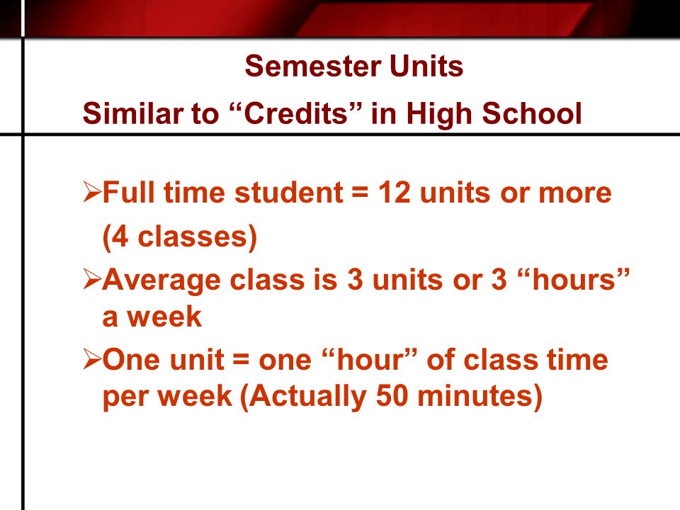 Semester Units Similar to Credits in High School  Full time student = 12 units or more (4 classes)  Average class is 3 units or 3 hours a week  One unit = one hour of class time per week (Actually 50 minutes)