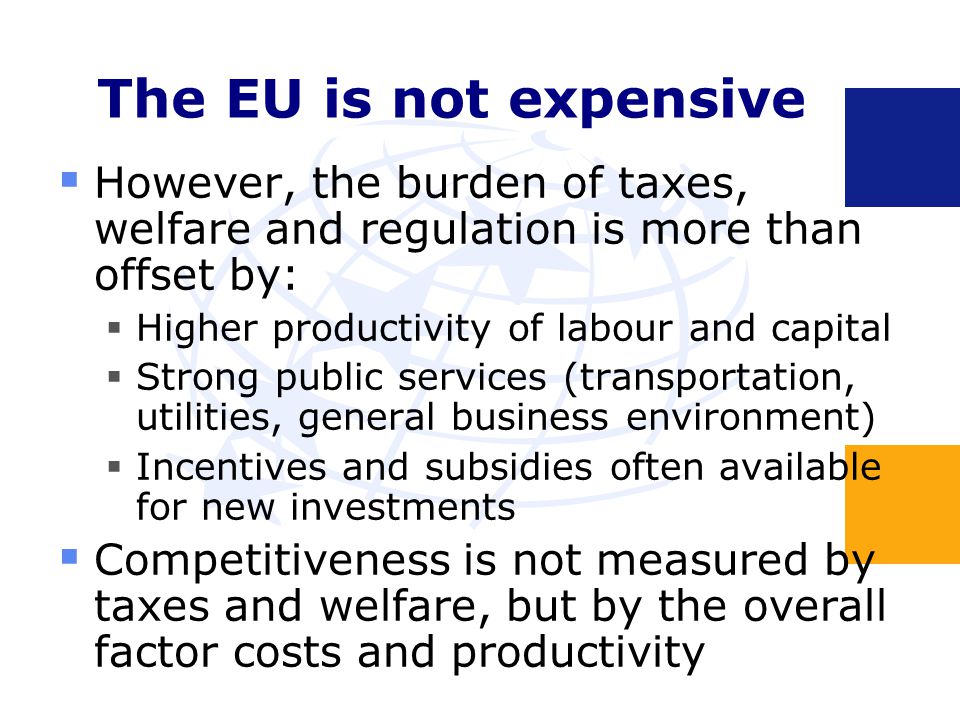 The EU is not expensive  However, the burden of taxes, welfare and regulation is more than offset by:  Higher productivity of labour and capital  Strong public services (transportation, utilities, general business environment)  Incentives and subsidies often available for new investments  Competitiveness is not measured by taxes and welfare, but by the overall factor costs and productivity