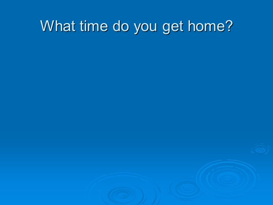 What time do you get home