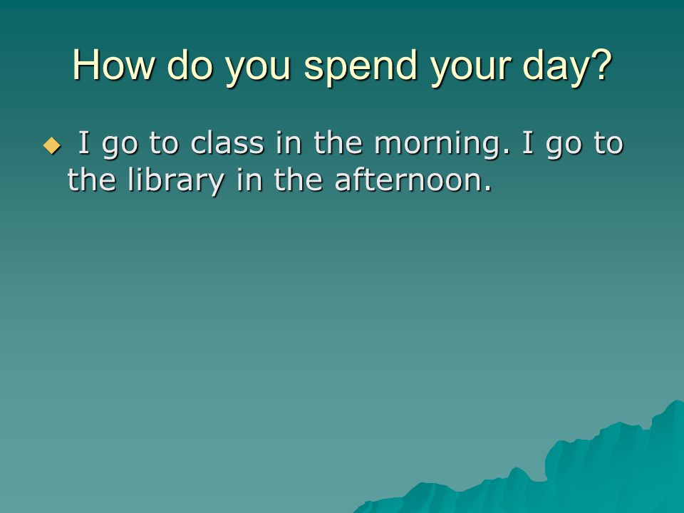 How do you spend your day  I go to class in the morning. I go to the library in the afternoon.