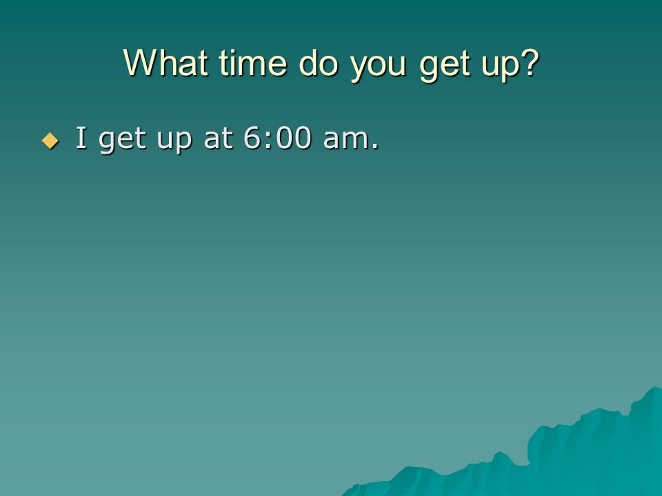What time do you get up  I get up at 6:00 am.