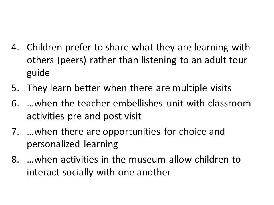 4.Children prefer to share what they are learning with others (peers) rather than listening to an adult tour guide 5.They learn better when there are multiple visits 6.…when the teacher embellishes unit with classroom activities pre and post visit 7.…when there are opportunities for choice and personalized learning 8.…when activities in the museum allow children to interact socially with one another