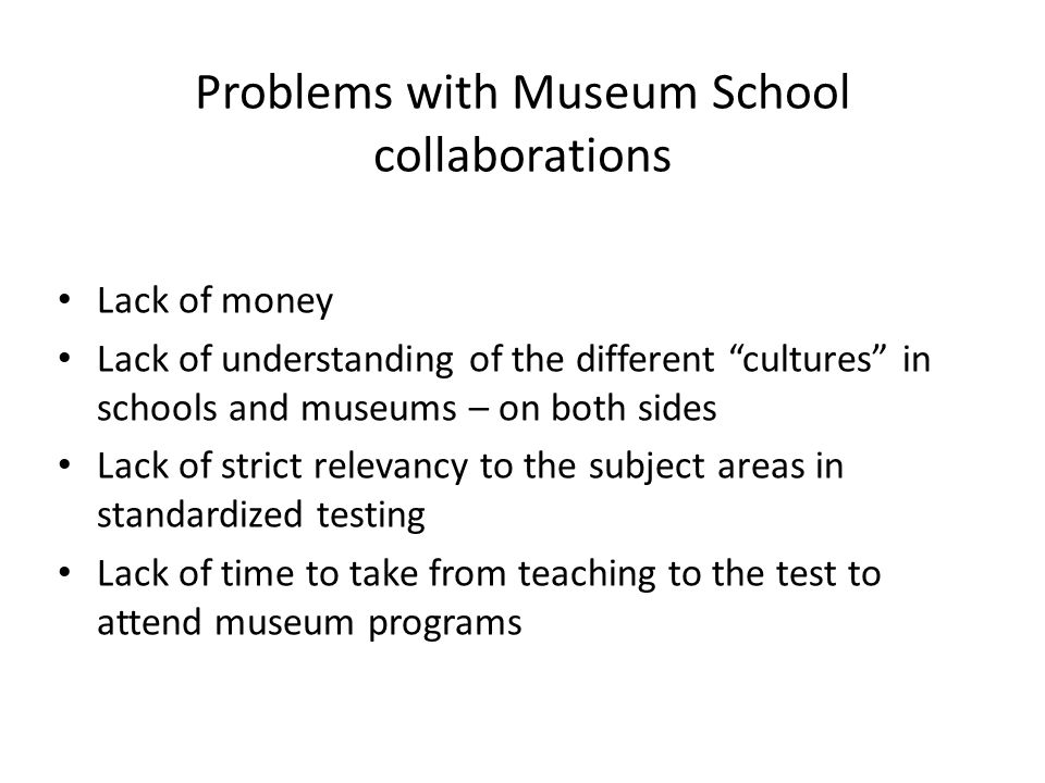 Problems with Museum School collaborations Lack of money Lack of understanding of the different cultures in schools and museums – on both sides Lack of strict relevancy to the subject areas in standardized testing Lack of time to take from teaching to the test to attend museum programs