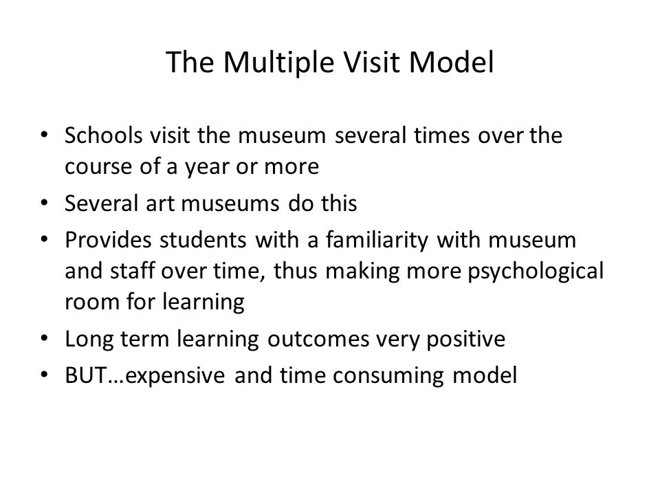The Multiple Visit Model Schools visit the museum several times over the course of a year or more Several art museums do this Provides students with a familiarity with museum and staff over time, thus making more psychological room for learning Long term learning outcomes very positive BUT…expensive and time consuming model