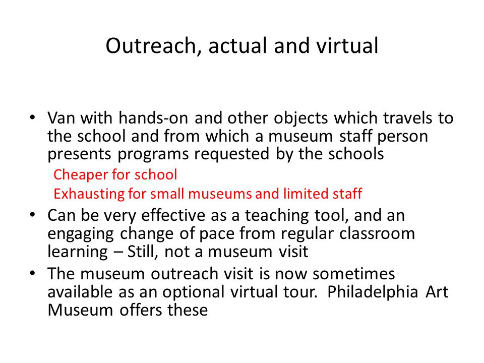 Outreach, actual and virtual Van with hands-on and other objects which travels to the school and from which a museum staff person presents programs requested by the schools Cheaper for school Exhausting for small museums and limited staff Can be very effective as a teaching tool, and an engaging change of pace from regular classroom learning – Still, not a museum visit The museum outreach visit is now sometimes available as an optional virtual tour.