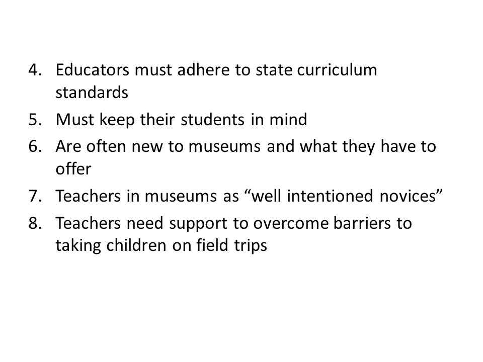 4.Educators must adhere to state curriculum standards 5.Must keep their students in mind 6.Are often new to museums and what they have to offer 7.Teachers in museums as well intentioned novices 8.Teachers need support to overcome barriers to taking children on field trips