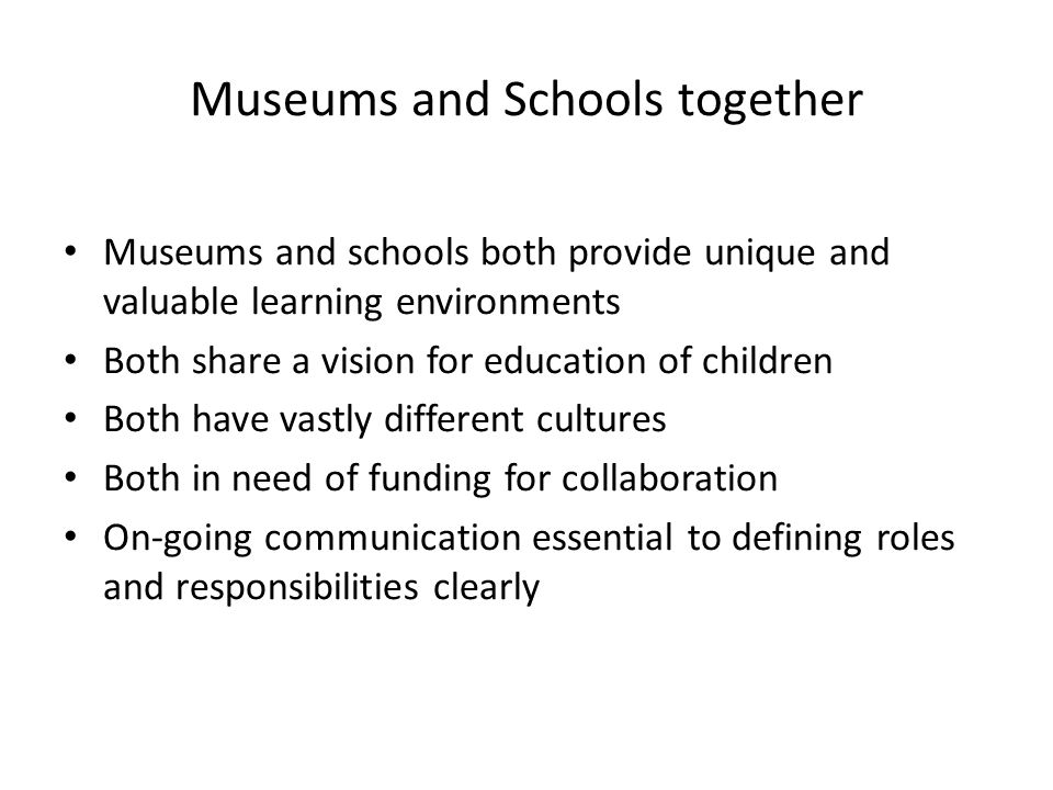 Museums and Schools together Museums and schools both provide unique and valuable learning environments Both share a vision for education of children Both have vastly different cultures Both in need of funding for collaboration On-going communication essential to defining roles and responsibilities clearly