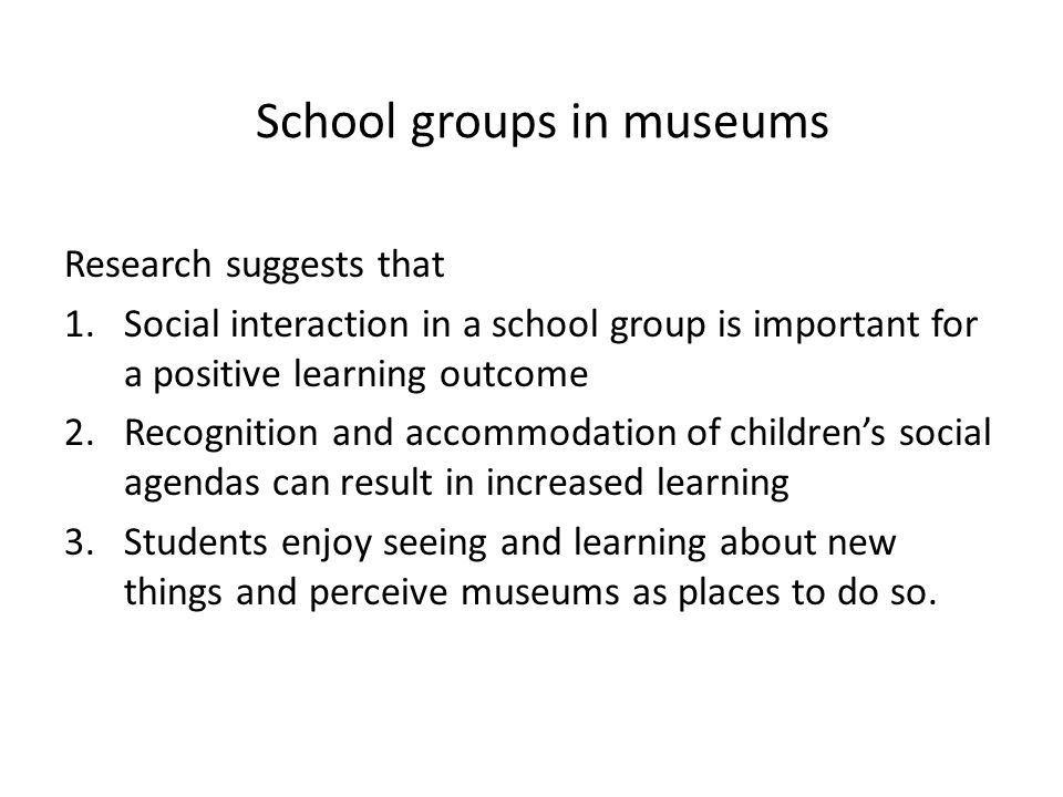 School groups in museums Research suggests that 1.Social interaction in a school group is important for a positive learning outcome 2.Recognition and accommodation of children’s social agendas can result in increased learning 3.Students enjoy seeing and learning about new things and perceive museums as places to do so.