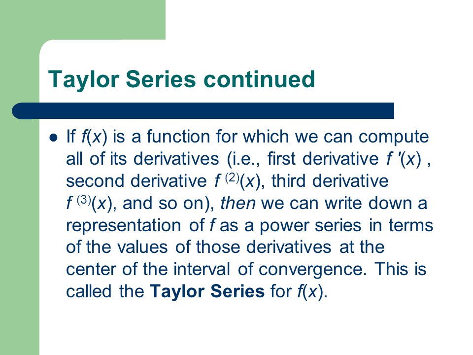 Taylor Series continued If f(x) is a function for which we can compute all of its derivatives (i.e., first derivative f (x), second derivative f (2) (x), third derivative f (3) (x), and so on), then we can write down a representation of f as a power series in terms of the values of those derivatives at the center of the interval of convergence.