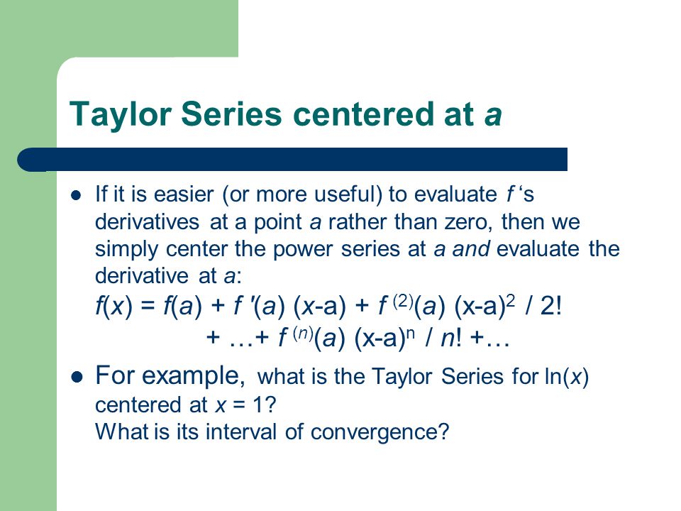 Taylor Series centered at a If it is easier (or more useful) to evaluate f ‘s derivatives at a point a rather than zero, then we simply center the power series at a and evaluate the derivative at a: f(x) = f(a) + f (a) (x-a) + f (2) (a) (x-a) 2 / 2.