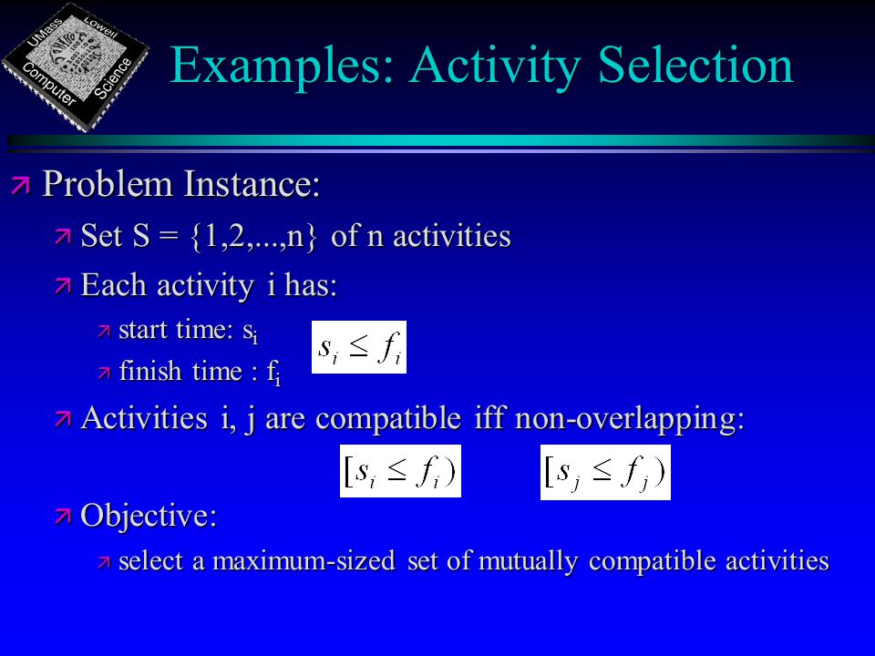 Examples: Activity Selection ä Problem Instance: ä Set S = {1,2,...,n} of n activities ä Each activity i has: ä start time: s i ä finish time : f i ä Activities i, j are compatible iff non-overlapping: ä Objective: ä select a maximum-sized set of mutually compatible activities