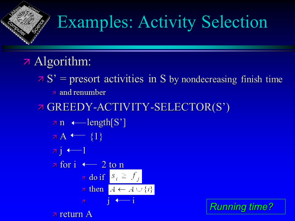 Examples: Activity Selection ä Algorithm: ä S’ = presort activities in S by nondecreasing finish time ä and renumber ä GREEDY-ACTIVITY-SELECTOR(S’) ä n length[S’] ä A {1} ä j1 ä for i 2 to n ä do if ä then ä j i ä return A Running time