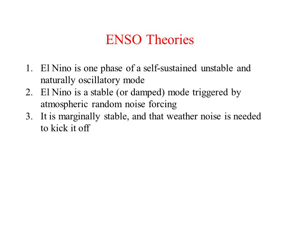 ENSO Theories 1.El Nino is one phase of a self-sustained unstable and naturally oscillatory mode 2.El Nino is a stable (or damped) mode triggered by atmospheric random noise forcing 3.It is marginally stable, and that weather noise is needed to kick it off