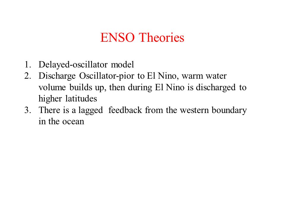 ENSO Theories 1.Delayed-oscillator model 2.Discharge Oscillator-pior to El Nino, warm water volume builds up, then during El Nino is discharged to higher latitudes 3.There is a lagged feedback from the western boundary in the ocean