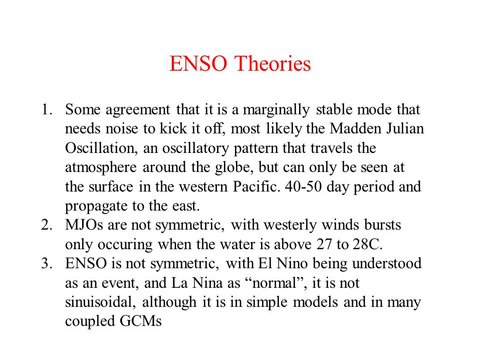 ENSO Theories 1.Some agreement that it is a marginally stable mode that needs noise to kick it off, most likely the Madden Julian Oscillation, an oscillatory pattern that travels the atmosphere around the globe, but can only be seen at the surface in the western Pacific.