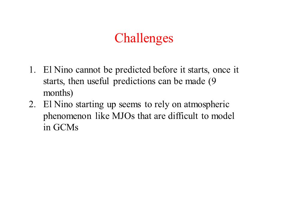 Challenges 1.El Nino cannot be predicted before it starts, once it starts, then useful predictions can be made (9 months) 2.El Nino starting up seems to rely on atmospheric phenomenon like MJOs that are difficult to model in GCMs