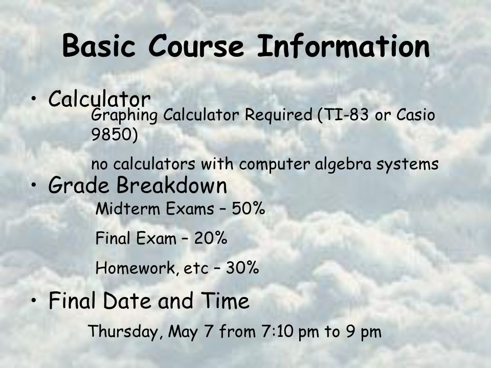 Basic Course Information Calculator Grade Breakdown Final Date and Time Graphing Calculator Required (TI-83 or Casio 9850) no calculators with computer algebra systems Midterm Exams – 50% Final Exam – 20% Homework, etc – 30% Thursday, May 7 from 7:10 pm to 9 pm