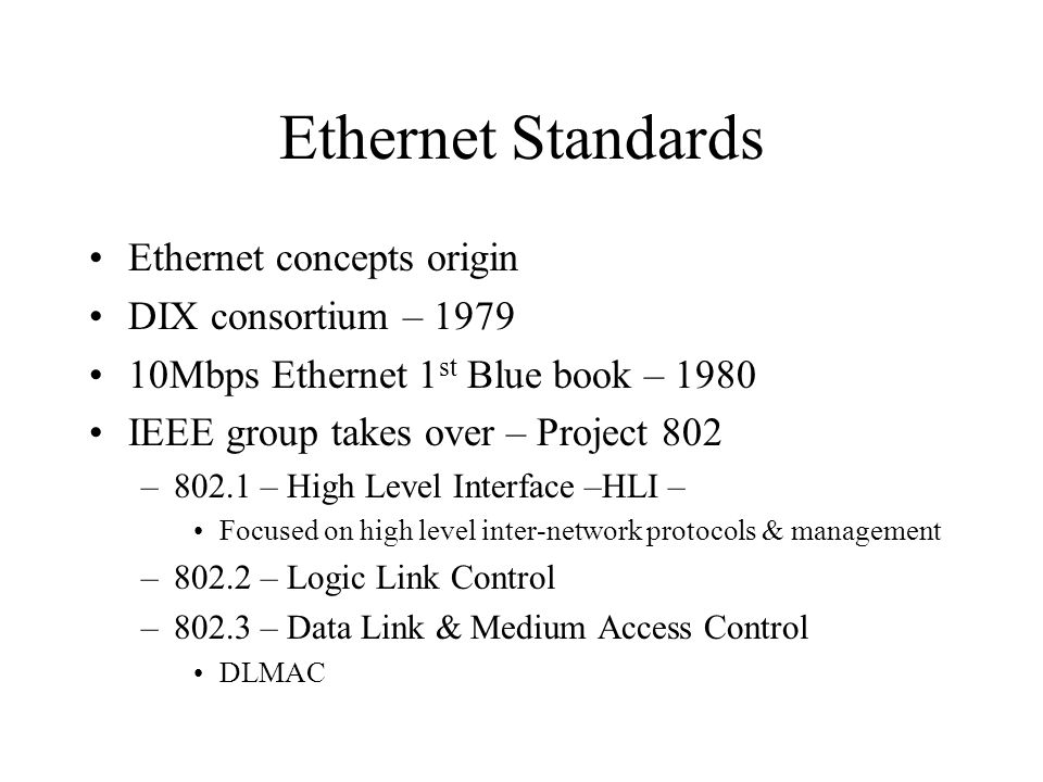 Ethernet Standards Ethernet concepts origin DIX consortium – Mbps Ethernet 1 st Blue book – 1980 IEEE group takes over – Project 802 –802.1 – High Level Interface –HLI – Focused on high level inter-network protocols & management –802.2 – Logic Link Control –802.3 – Data Link & Medium Access Control DLMAC
