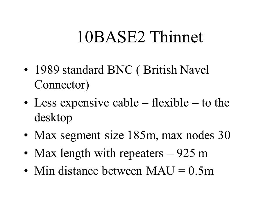 10BASE2 Thinnet 1989 standard BNC ( British Navel Connector) Less expensive cable – flexible – to the desktop Max segment size 185m, max nodes 30 Max length with repeaters – 925 m Min distance between MAU = 0.5m