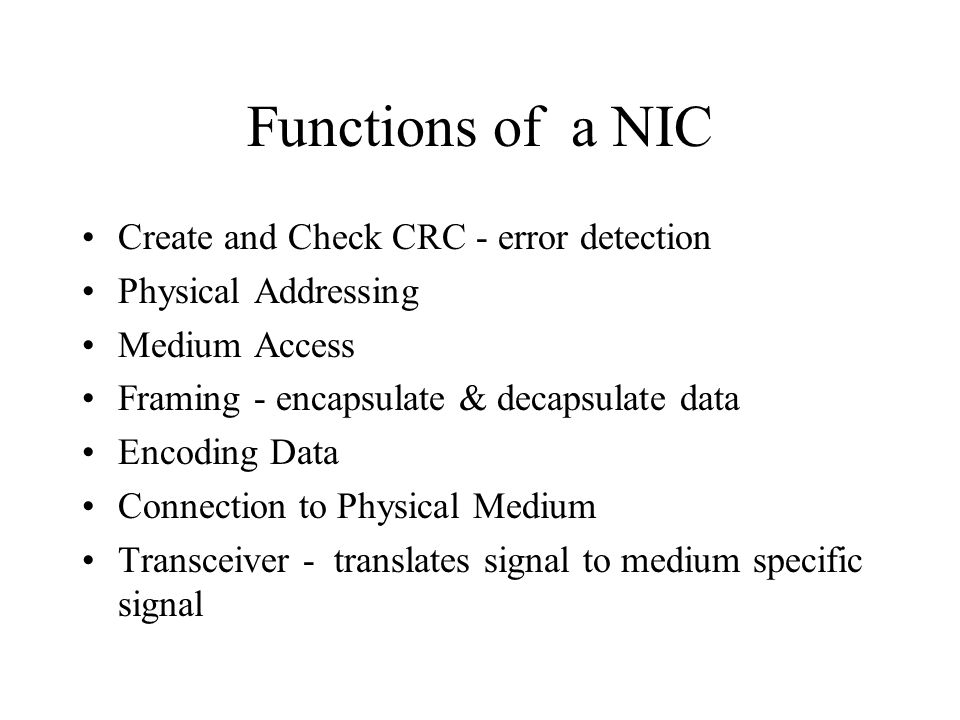 Functions of a NIC Create and Check CRC - error detection Physical Addressing Medium Access Framing - encapsulate & decapsulate data Encoding Data Connection to Physical Medium Transceiver - translates signal to medium specific signal