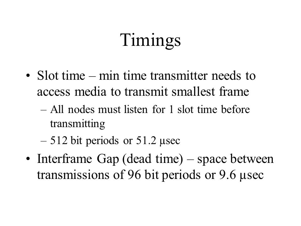 Timings Slot time – min time transmitter needs to access media to transmit smallest frame –All nodes must listen for 1 slot time before transmitting –512 bit periods or 51.2 µsec Interframe Gap (dead time) – space between transmissions of 96 bit periods or 9.6 µsec