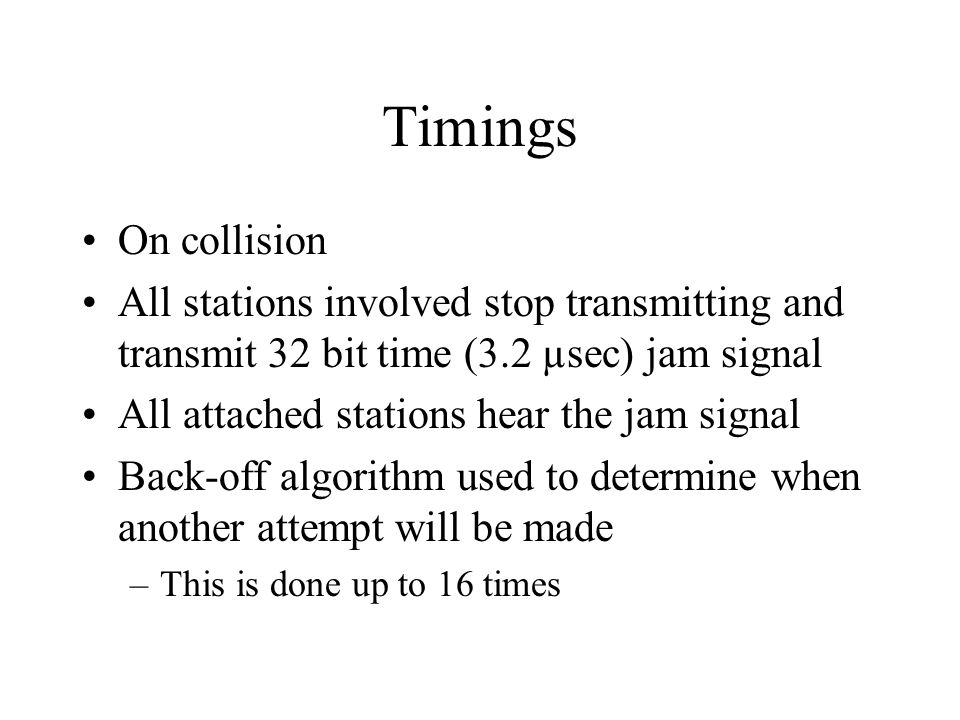 Timings On collision All stations involved stop transmitting and transmit 32 bit time (3.2 µsec) jam signal All attached stations hear the jam signal Back-off algorithm used to determine when another attempt will be made –This is done up to 16 times