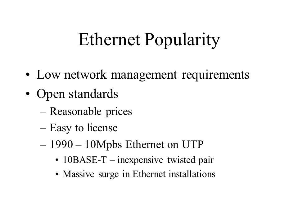 Ethernet Popularity Low network management requirements Open standards –Reasonable prices –Easy to license –1990 – 10Mpbs Ethernet on UTP 10BASE-T – inexpensive twisted pair Massive surge in Ethernet installations
